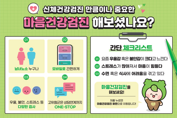 신체건강검진 만큼이나 중요한 마음건강검진 해보셨나요? 01 남녀노소 누구나 02모바일로 간편하게 03우울,불안,스트레스 등 다양한 검사 04고위험군은 상담연계까지 ONE-STOP, 간단한 체크리스트 01요즘 우울감 혹은 불안감이 크다고 느낀다. 02스트레스가 많아져서 마음이 힘들다. 03수면 혹은 식사에 어려움을 겪고 있다. 마음건강검진을 해보세요! 저를 누르면 마음건강검진 화면으로 이동합니다!