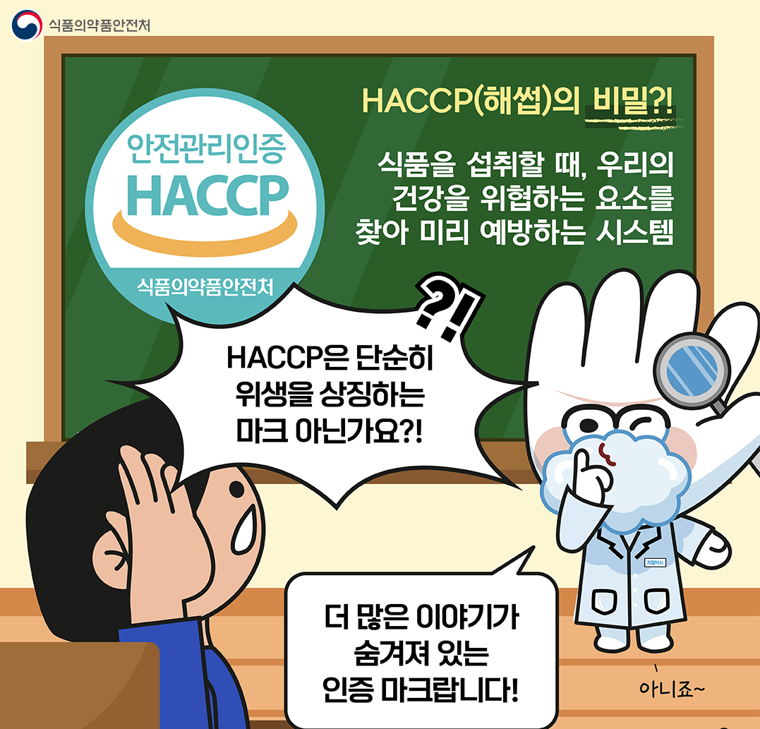 식품의약품안전처 / 안전관리인증 HACCP / 식품의약품안전처 / HACCP(해썹)의 비밀?! / 식품을 섭취할 때, 우리의 건강을 위협하는 요소를 찾아 미리 예방하는 시스템 / HACCP은 단순히 위생을 상징하는 마크 아닌가요?! / ?! / 더 많은 이야기가 숨겨져 있는 인증 마크랍니다! / 아니죠~