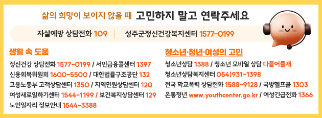 
                                삶의 희망이 보이지 않을 때 고민하지 말고 연락주세요 자살예방 상담전화 109 성주군정신건강복지센터 1577-0199  생활 속 도움  정신건강 상담전화 1577-0199 / 서민금융콜센터 1397 / 신용회복위원회 1600-5500 / 대한법률구조공단 132 / 고용노동부 고객상담센터 1350 / 여성새로일하기센터 1544-1199 / 보건복지상담센터 129 / 노인일자리 정보안내 1544-3388 / 지역민원상담센터 120 청소년·청년·여성의 고민  청소년상담 1388 / 청소년 모바일 상담 다들어줄개 / 청소년상담복지센터 054)931-1398 / 전국 학교폭력 상담전화 1588-9128 / 국방헬프콜 1303 / 온통청년 www.youthcenter.go.kr / 여성긴급전화 1366