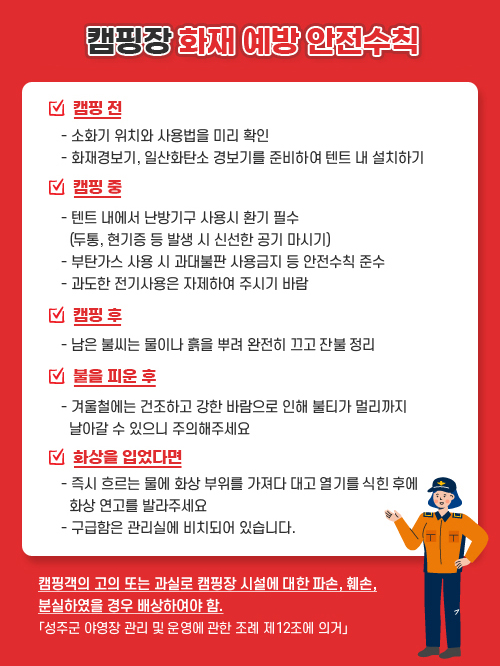
            겨울철 캠핑장 화재 예방 안전수칙 / 캠핑 전  - 소화기 위치와 사용법을 미리 확인 - 화재경보기, 일산화탄소 경보기를 준비하여 텐트 내 설치하기 /  캠핑 중 - 텐트 내에서 난방기구 사용시 환기 필수 (두통, 현기증 등 발생 시 신선한 공기 마시기) - 부탄가스 사용 시 과대불판 사용금지 등 안전수칙 준수  - 과도한 전기사용은 자제하여 주시기 바람 / 캠핑 후 - 남은 불씨는 물이나 흙을 뿌려 완전히 끄고 잔불 정리 / 불을 피운 후 - 겨울철에는 건조하고 강한 바람으로 인해 불티가 멀리까지 날아갈 수 있으니 주의해주세요 / 화상을 입었다면 - 즉시 흐르는 물에 화상 부위를 가져다 대고 열기를 식힌 후에 화상 연고를 발라주세요  - 구급함은 관리실에 비치되어 있습니다.캠핑객의 고의 또는 과실로 캠핑장 시설에 대한 파손, 훼손, 분실하였을 경우 배상하여야 함. 「성주군 야영장 관리 및 운영에 관한 조례 제12조에 의거」