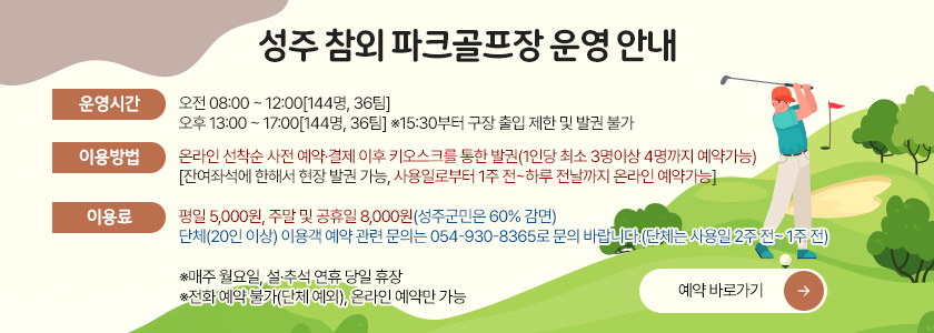 성주 참외 파크골프장 운영 안내
[운영시간] 오전 08:00 ~ 12:00[144명, 36팀]
          오후 13:00 ~ 17:00[144명, 36팀] ※15:30부터 구장 출입 제한 및 발권 불가
[이용방법] 온라인 선착순 사전 예약·결제 이후 키오스크를 통한 발권(1인당 최소 3명이상 4명까지 예약가능)
             [잔여좌석에 한해서 현장 발권 가능, 사용일로부터 1주 전~하루 전날까지 온라인 예약가능]
[이용료] 평일 5,000원, 주말 및 공휴일 8,000원(성주군민은 60% 감면)
 단체(20인 이상) 이용객 예약 관련 문의는 054-930-8365로 문의 바랍니다.(단체는 사용일 2주 전~ 1주 전)
※매주 월요일, 설·추석 연휴 당일 휴장
※전화 예약 불가(단체 예외), 온라인 예약만 가능
예약 바로가기