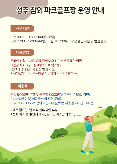 
                성주 참외 파크골프장 운영 안내
[운영시간] 오전 08:00 ~ 12:00[144명, 36팀]
          오후 13:00 ~ 17:00[144명, 36팀] ※15:30부터 구장 출입 제한 및 발권 불가
[이용방법] 온라인 선착순 사전 예약·결제 이후 키오스크를 통한 발권(1인당 최소 3명이상 4명까지 예약가능)
             [잔여좌석에 한해서 현장 발권 가능, 사용일로부터 1주 전~하루 전날까지 온라인 예약가능]
[이용료] 평일 5,000원, 주말 및 공휴일 8,000원(성주군민은 60% 감면)
 단체(20인 이상) 이용객 예약 관련 문의는 054-930-8365로 문의 바랍니다.(단체는 사용일 2주 전~ 1주 전)
※매주 월요일, 설·추석 연휴 당일 휴장
※전화 예약 불가(단체 예외), 온라인 예약만 가능