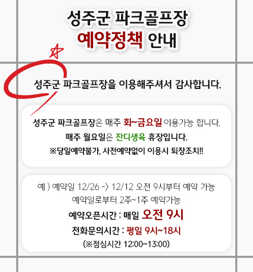 
                성주군 파크골프장 예약정책 안내 - 성주군 파크골프장을 이용해주셔서 감사합니다. 성주군 파크골프장은 매주 화~금요일 이용가능 합니다. 매주 월요일은 잔디생육 휴장입니다. ※ 당일예약불가, 사전예약없이 이용시 퇴장조치!! 예) 예약일 12/26 → 12/12 오전 9시부터 예약 가능 예약일로부터 2주~1주 예약가능, 예약오픈시간 : 매일 오전 9시, 전화문의시간 : 평일 9시~18시 (※ 점심시간 12:00~13:00)