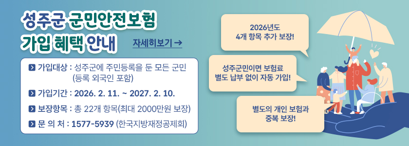 성주군 군민안전보험 가입 혜택 안내
○ 가입대상 : 성주군에 주민등록을 둔 모든 군민(등록 외국인 포함)
○ 가입기간 : 2026. 2. 11. ~ 2027. 2. 10.
○ 보장항목 : 총 22개 항목(최대 2000만원 보장)
○ 문 의 처 : 1577-5939 (한국지방재정공제회)
- 2026년도 4개 항목 추가 보장!
- 성주군민이면 보험료 별도 납부 없이 자동 가입!
- 별도의 개인 보험과 중복 보장!
(자세히보기)