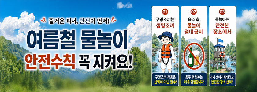 즐거운 피서 안전이 먼저 여름철 물놀이 안전수칙 꼭 지켜요 
01 구명조끼는 생명조끼 구명조끼 착용은 선택이 아닌 필수!
02 음주 후 물놀이 절대 금지 음주 후 입수는 매우 위험합니다!
03 물놀이는 안전한 장소에서 가기 전 미리 확인하고 안전한 장소 선택!