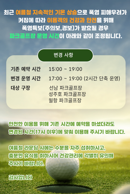 
                [최근 여름철 지속적인 기온 상승으로 폭염 피해우려가 커짐에 따라 이용객의 건강과 안전을 위해
폭염특보(주의보,경보)가 발효될 경우 파크골프장 운영 시간이 아래와 같이 조정됩니다.

ㅇ기존 예약 시간: 15:00 ~ 19:00
ㅇ변경 운영 시간: 17:00 ~ 19:00 (2시간 단축 운영)
ㅇ대상 구장: 선남 파크골프장, 성주호 파크골프장, 월항 파크골프장

안전한 이용을 위해 기존 시간에 예약을 하셨더라도 변경된 시간(17시 이후)에 맞춰 이용해 주시기 바랍니다.
여름철 라운딩 시에는 수분을 자주 섭취하시고, 충분한 휴식을 취하시어 건강관리에 각별히 유의해 주시기 바랍니다.
감사합니다]t
