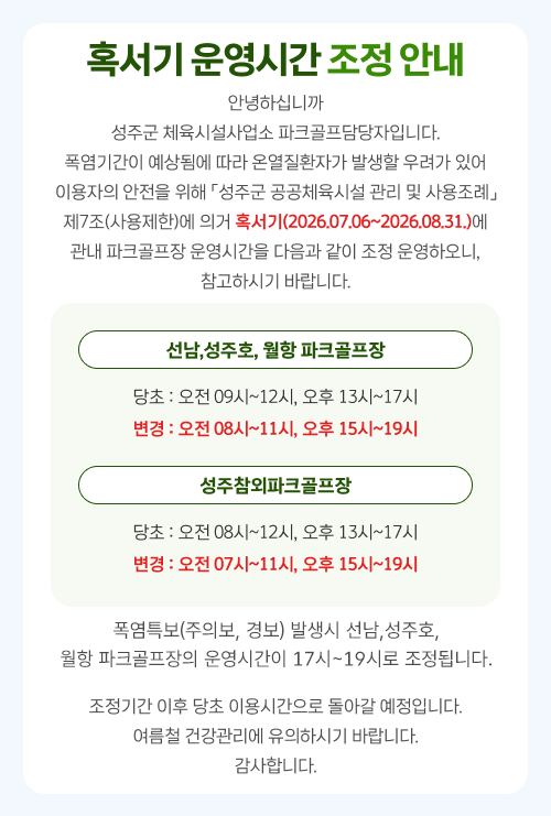 
                혹서기 운영시간 조정 안내
안녕하십니까
성주군 체육시설사업소 파크골프담당자입니다. 폭염기간이 예상됨에 따라 온열질환자가 발생할 우려가 있어 이용자의 안전을 위해 「성주군 공공체육시설 관리 및 사용조례」 제7조(사용제한)에 의거 혹서기(2026.07.06~2026.08.31.)에
관내 파크골프장 운영시간을 다음과 같이 조정 운영하오니,
참고하시기 바랍니다.
선남,성주호, 월항 파크골프장
당초 : 오전 09시~12시, 오후 13시~17시 변경 : 오전 08시~11시, 오후 15시~19시
성주참외파크골프장
당초 : 오전 08시~12시, 오후 13시~17시 변경 : 오전 07시~11시, 오후 15시~19시
조정기간 이후 당초 이용시간으로 돌아갈 예정입니다. 여름철 건강관리에 유의하시기 바랍니다. 감사합니다.