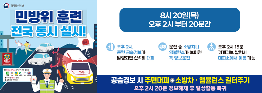 [행정안전부] 민방위 훈련 전국 동시 실시! 8월 20일(목) 오후 2시부터 20분간 / 오후 2시, 훈련 공습경보가 발령되면 신속히 대피 / 운전 중 소방차나 앰뷸런스가 보이면 꼭 양보운전 / 오후 2시 15분 경계경보 발령시 대피소에서 이동 가능 / 공습경보 시 주민대피 + 소방차·앰뷸런스 길터주기 / 오후 2시 20분 경보해제 후 일상활동 복귀