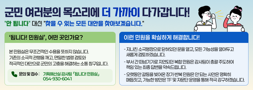 군민 여러분의 목소리에 더 가까이 다가갑니다! "안 됩니다" 대신 "찾을 수 있는 모든 대안을 찾아보겠습니다." -‘됩니다! 민원실’, 어떤 곳인가요? 본 민원실은 무조건적인 수용을 뜻하지 않습니다. 기존의 소극적 관행을 깨고, 면밀한 법령 검토와 적극적인 대안으로 군민의 고충을 해결하는 소통 창구입니다. 문의 및 접수 : 기획예산실 기획예산실 감사팀 「됩니다! 민원실」054-930-6041 / 이런 민원을 확실하게 해결합니다! 지나친 소극행정으로 닫혀있던 문을 열고, 모든 가능성을 열어두고 새롭게 검토하겠습니다. 부서 간 떠넘기기로 지연되던 복합 민원은 감사팀이 총괄 주도하여 책임 있는 최종 답변을 약속드립니다. 오랫동안 갈등을 빚어온 장기·반복 민원은 안 되는 사안은 명확히 매듭짓고, 가능한 방안은 TF 및 자문단 운영을 통해 적극 강구하겠습니다.