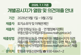 2026. 7. 1 기준 개별공시지가 열람 및 의견제출 안내 - 기간 : 2026년 9월 1일 ~ 9월 22일 / 제출자 : 토지소유자 및 이해관계인 / 제출처 : 군청 민원실 또는 읍ㆍ면 행정복지센터 부동산공시가격알리미(www.realtyprice.kr) / 제출방법 : 군청민원실과 읍·면에 비치된 개별공시지가 의견 제출서를 작성하여 직접 방문 또는 우편, 팩스 제출 부동산공시가격알리미(www.realtyprice.kr) 제출 / 문의처 : 민원과 부동산관리팀 ☎ 930-6841~2