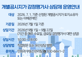 개별공시지가 감정평가사 상담제 운영안내 - 대상 : 2026. 7. 1. 기준 산정된 개별공시지가 토지소유자 또는 이해관계인 / 기준일 : 2026년 7월 1일 기준 / 상담기간 : 2026년 9월 1일 ~ 9월 22일 (기간 중 매주 수요일, 금요일 감정평가사 대면 상담) / 상담시간 : 10:00 ~ 18:00 / 상담방법 : 직접방문 또는 유선상담 병행 / 문의처 : 민원과 부동산관리팀 ☎ 930-6841~2