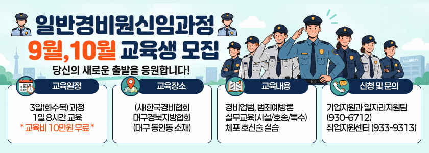 일반경비원신임과정 9월 10월 교육생 모집 - 당신의 새로운 출발을 응원합니다. / 교육일정 : 3일(화수목) 과정 1일 8시간 교육 * 교육비 10만원 무료 * / 교육장소 : (사)한국경비협회 대구경북지방협회 (대구 동인동 소재) / 교육내용 : 경비업범, 범죄예방론 실무교육(시설/호송/특수) 체포 호신술 실습 / 신청 및 문의 : 기업지원과 일자리지원팀(930-6712) 취업지원센터 (933-9313)