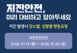 지진 안전 미리 대비하고 알아두세요
지진 발생시 장소별, 상황별 행동요령
지진안전주간
2026.10.19.(월) ~ 2026.10.25.(일)