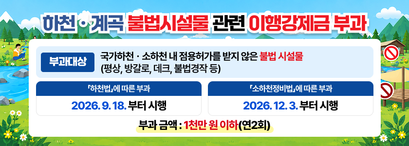 하천·계곡 불법시설물 관련 이행강제금 부과 내용 - 부과대상 :　국가하천.소하천 내 점용허가를 받지 않은 불법 시설물 (평상, 방갈로, 데크, 불법경작 등) - 「하천법」에 따른 부과: 2026. 9. 18.부터 시행 - 「소하천정비법」에 따른 부과: 2026. 12. 3.부터 시행 - 부과 금액 : 1천만 원 이하(연2회)