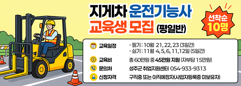 지게차운전기능사 교육생모집(평일반) - 선착순모집! 교육비지원혜택! 성공적인취업을 위한 기회!/ 교육일정 : - 필기 : 10월  21, 22, 23 (3일간) - 실기 : 11월  4, 5, 6, 11,12일 (5일간) / 교육비 : 총 60만원 중 45만원 지원 (자부담 15만원) / 문의처 : 성주군 취업지원센터  054-933-9313 / 신청자격:구직중 또는 이직예정자(사업자등록증 미보유자)