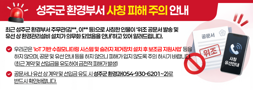 성주군 환경부서 사칭 피해 주의 안내 - 최근 성주군 환경부서 주무관(김**, 이** 등)으로 사칭한 인물이 ‘위조 공문서 발송 및 유선 상 환경관리설비 설치가 의무화 되었음을 안내’하고 있어 알려드립니다. - 우리군은 ‘IoT 기반 수질모니터링 시스템 및 슬러지 제거장치 설치 후 보조금 지원사업’ 등을 하지 않으며, 공문 및 유선 안내 등을 하지 않으니 피해가 입지 않도록 주의 하시기 바랍니다.(최근 계약 및 선입금을 유도하여 금전적 피해가 발생) - 공문서나 유선 상 계약 및 선입금 유도 시 성주군 환경과(054-930-6201~2)로 반드시 확인바랍니다.