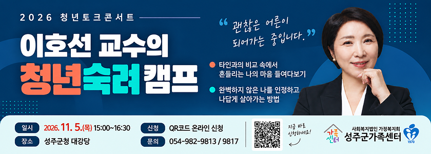 2026 청년토크콘서트 이호선 교수의 청년숙렴캠프 - 괜찮은 어른이 되어가는 중입니다. / 타인과의 비교 속에서 흔들리는 나의 마음 들여다보기, 완벽하지 않은 나를 인정하고 나답게 살아가는 방법 / 일시 : 2026. 11. 5.(목) 15:00 ~ 16:30, 장소 : 성주군청 대강당, 신청 : QR코드 온라인 신청(QR코드 이미지 구글신청폼으로 이동), 문의 : 054-982-9813/9817 / 사회복지법인 가정복지회 성주군 가족센터
