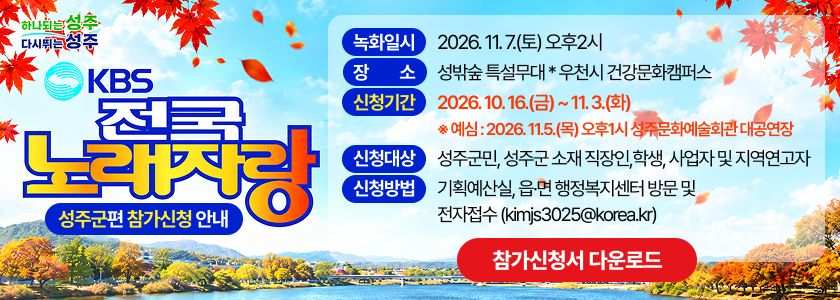 (하나되는 성주, 다시뛰는 성주)KBS 전국 노래자랑 성주군편 참가신청 안내 - 녹화일시 : 2026. 11. 7.(토) 오후2시 / 장소 : 성밖숲 특설무대 * 우천시 건강문화캠퍼스 / 신청기간 : 2026. 10. 16.(금) ~ 11. 3.(화) ※ 예심 : 2026. 11.5.(목) 오후1시 성주문화예술회관 대공연장 / 신청대상 : 성주군민, 성주군 소재 직장인,학생, 사업자 및 지역연고자 / 신청방법 : 기획예산실, 읍·면 행정복지센터 방문 및 전자접수(kimjs3025@korea.kr)