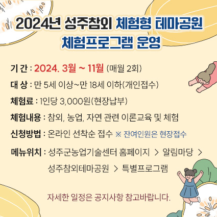 2024년 성주참외 체험형 테마공원 체험프로그램 운영 - 기 간 : 2024. 3월 ~ 11월 (매월 2회) - 대 상 : 만 5세 이상~만 18세 이하(개인접수) - 체험료 : 1인당 3,000원(현장납부) - 체험내용 : 참외, 농업, 자연 관련 이론교육 및 체험 - 신청방법 : 온라인 선착순 접수 ※ 잔여인원은 현장접수 - 메뉴위치 : 성주군농업기술센터 홈페이지 → 알림마당 → 성주참외테마공원 → 특별프로그램 자세한 일정은 공지사항 참고바랍니다.